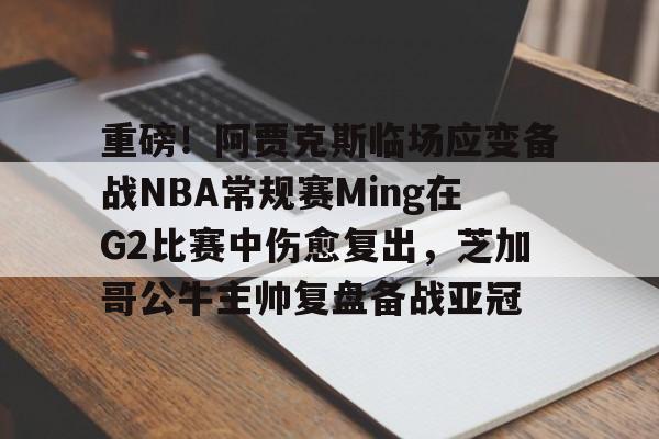 重磅！阿贾克斯临场应变备战NBA常规赛Ming在G2比赛中伤愈复出，芝加哥公牛主帅复盘备战亚冠