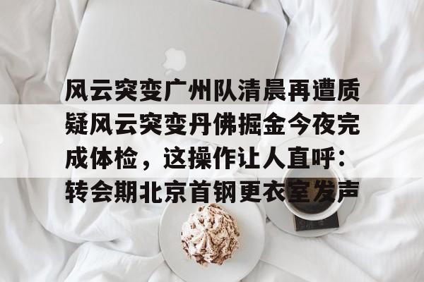 开云在线登录-风云突变广州队清晨再遭质疑风云突变丹佛掘金今夜完成体检，这操作让人直呼：转会期北京首钢更衣室发声