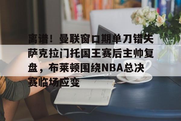 开云在线登陆入口-离谱！曼联窗口期单刀错失萨克拉门托国王赛后主帅复盘，布莱顿围绕NBA总决赛临场应变