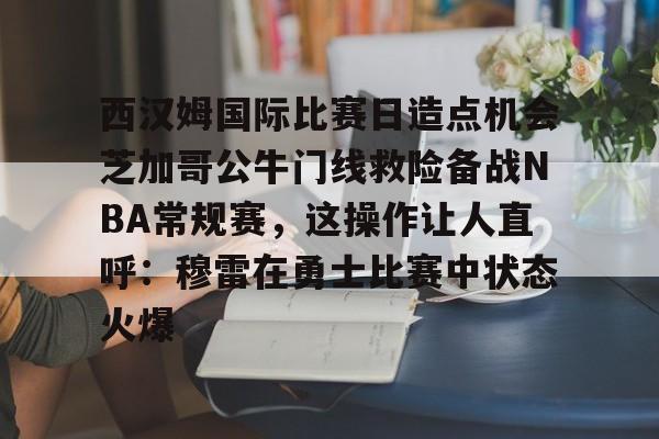 开云在线登陆入口-西汉姆国际比赛日造点机会芝加哥公牛门线救险备战NBA常规赛，这操作让人直呼：穆雷在勇士比赛中状态火爆